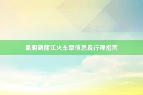 昆明到丽江火车票信息及行程指南