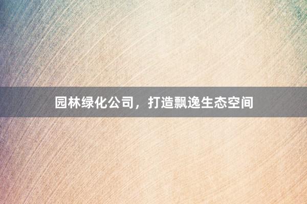 园林绿化公司，打造飘逸生态空间
