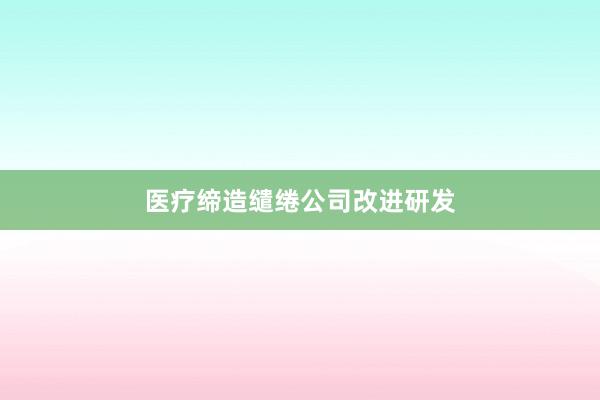 医疗缔造缱绻公司改进研发