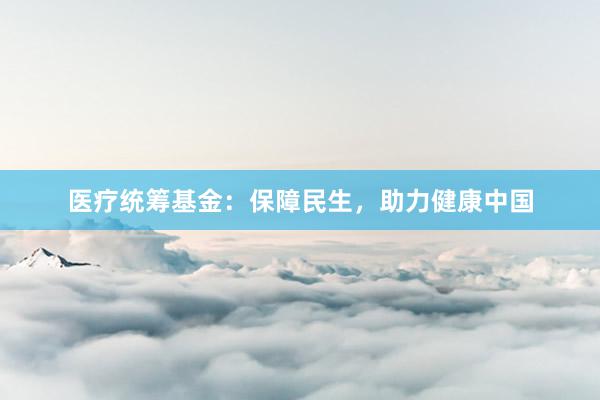 医疗统筹基金：保障民生，助力健康中国